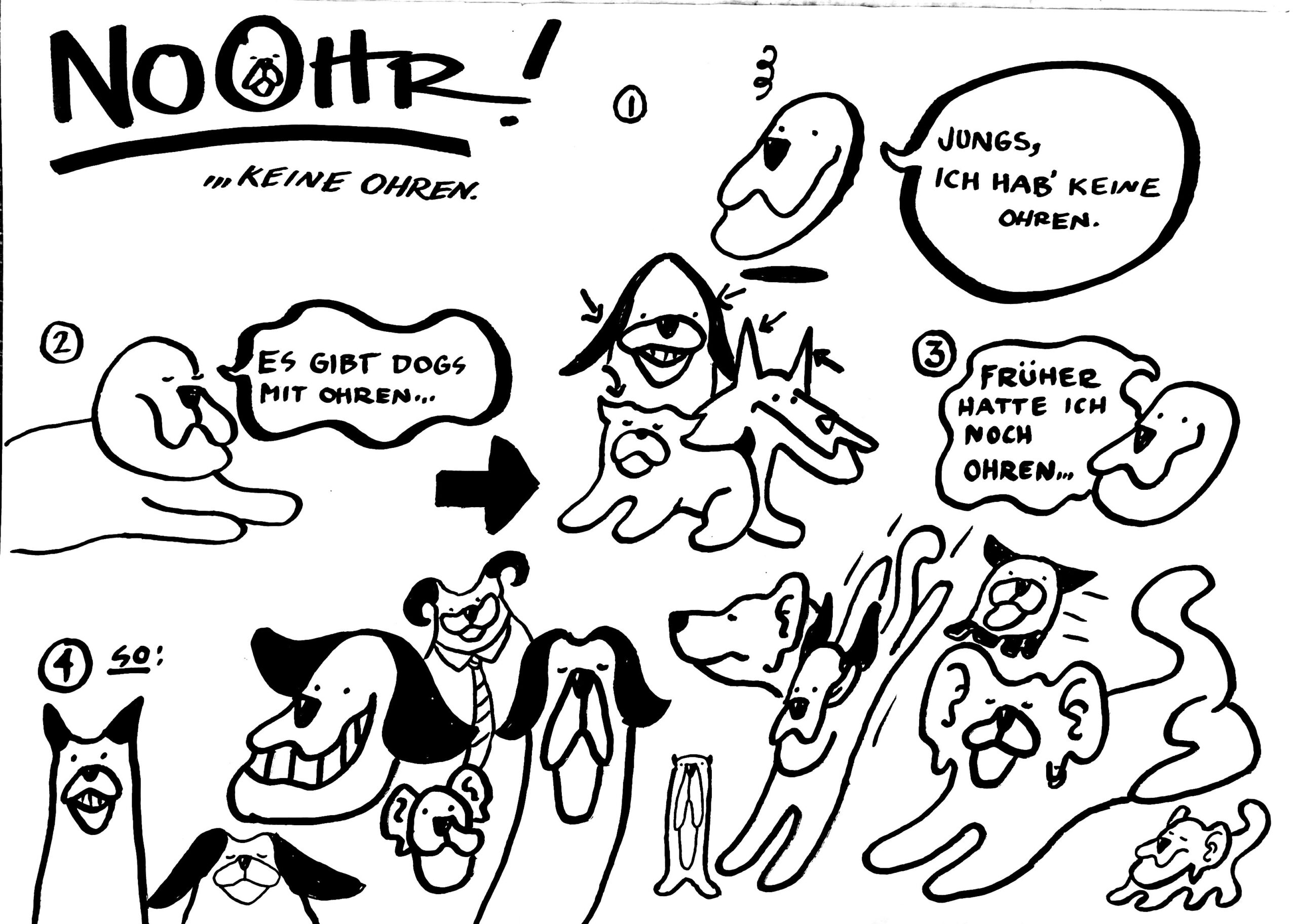 Ein handgezeichneter Comic in minimalistischer Linienzeichnung, in dem eine Geschichte des ohrlosen Hundes "NoOhr" erzählt wird. Man sieht ihn, als er noch Ohren hatte. Man sieht NoOhr in verschiedenen Versionen von sich mit verschiedenen Ohren, zum Beispiel hochgestellt, in Hörnchenform, oder mit Menschenohren.